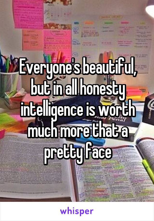 Everyone's beautiful, but in all honesty intelligence is worth much more that a pretty face