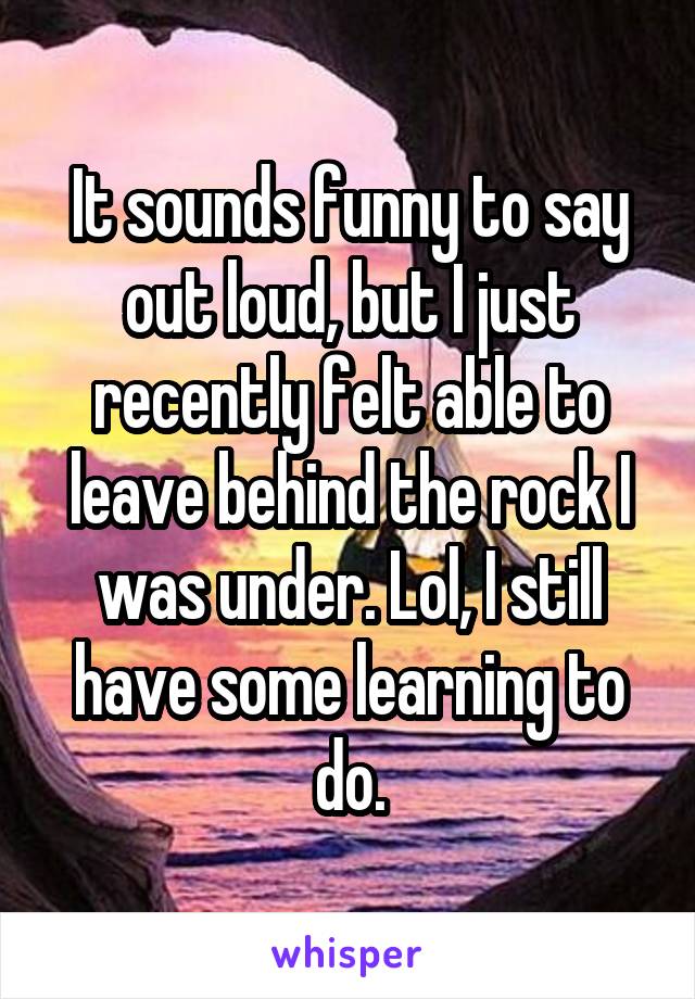 It sounds funny to say out loud, but I just recently felt able to leave behind the rock I was under. Lol, I still have some learning to do.