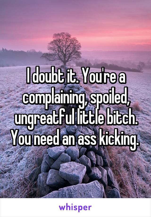 I doubt it. You're a complaining, spoiled, ungreatful little bitch. You need an ass kicking. 