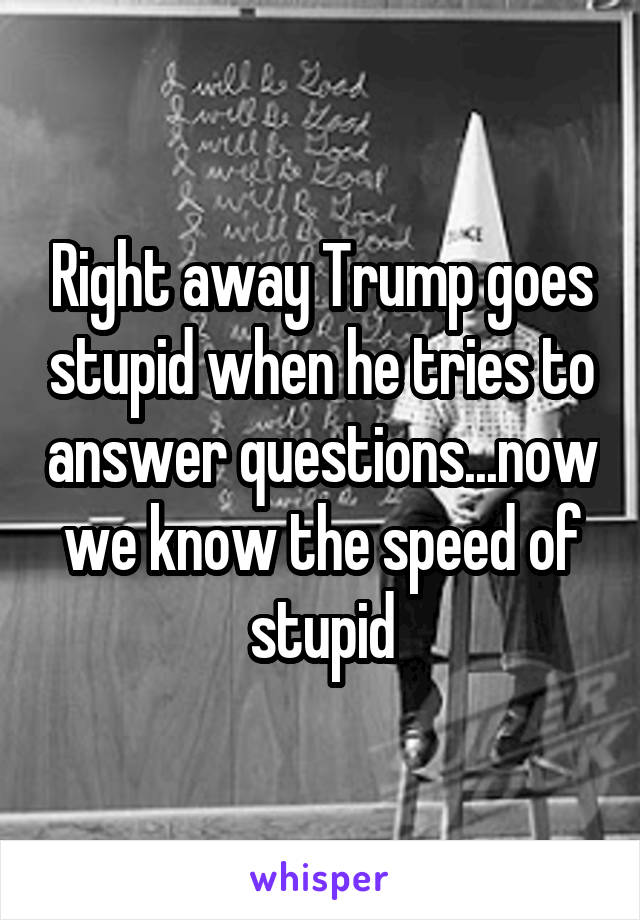 Right away Trump goes stupid when he tries to answer questions...now we know the speed of stupid