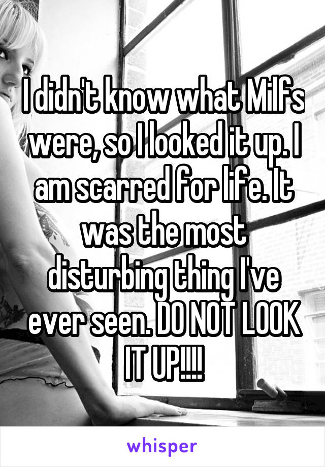 I didn't know what Milfs were, so I looked it up. I am scarred for life. It was the most disturbing thing I've ever seen. DO NOT LOOK IT UP!!!!