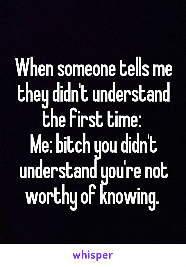 When someone tells me they didn't understand the first time: 
Me: bitch you didn't understand you're not worthy of knowing. 