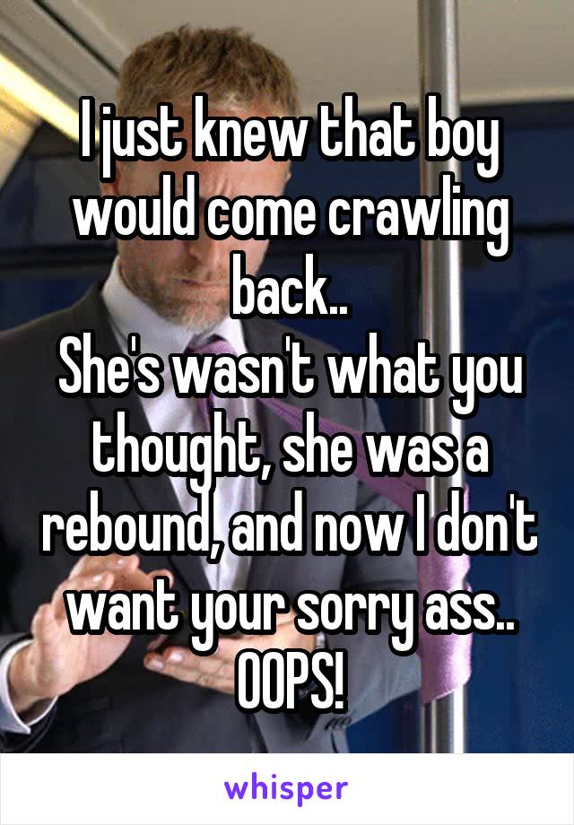 I just knew that boy would come crawling back..
She's wasn't what you thought, she was a rebound, and now I don't want your sorry ass..
OOPS!