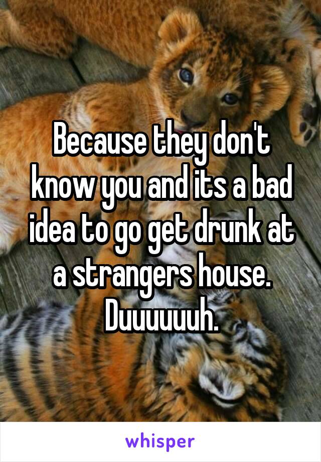 Because they don't know you and its a bad idea to go get drunk at a strangers house. Duuuuuuh.