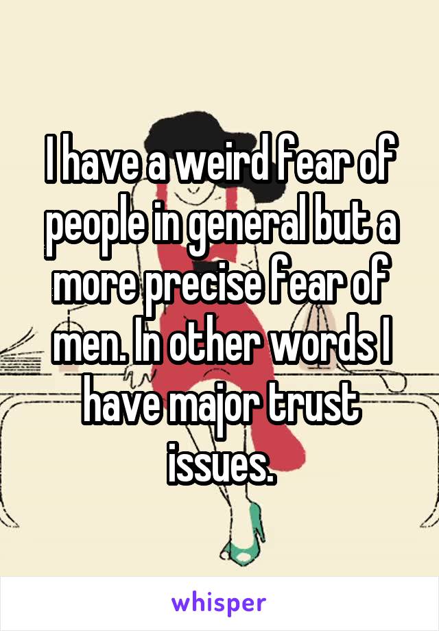 I have a weird fear of people in general but a more precise fear of men. In other words I have major trust issues.