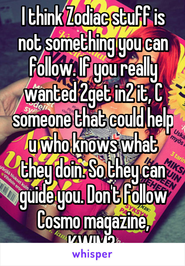 I think Zodiac stuff is not something you can follow. If you really wanted 2get in2 it, C someone that could help u who knows what they doin. So they can guide you. Don't follow Cosmo magazine, KWIM? 