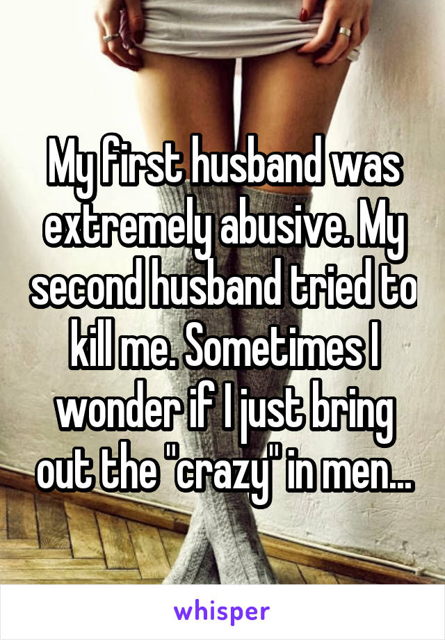 My first husband was extremely abusive. My second husband tried to kill me. Sometimes I wonder if I just bring out the "crazy" in men...