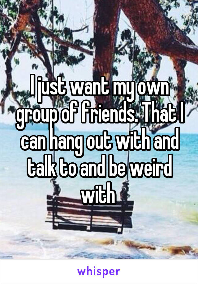 I just want my own group of friends. That I can hang out with and talk to and be weird with 