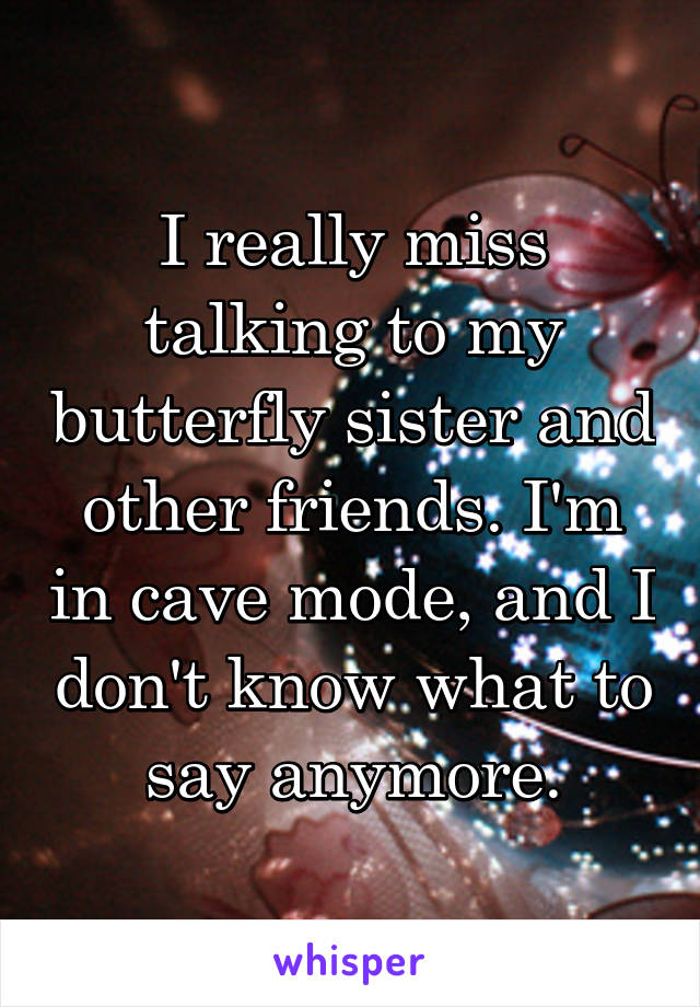 I really miss talking to my butterfly sister and other friends. I'm in cave mode, and I don't know what to say anymore.