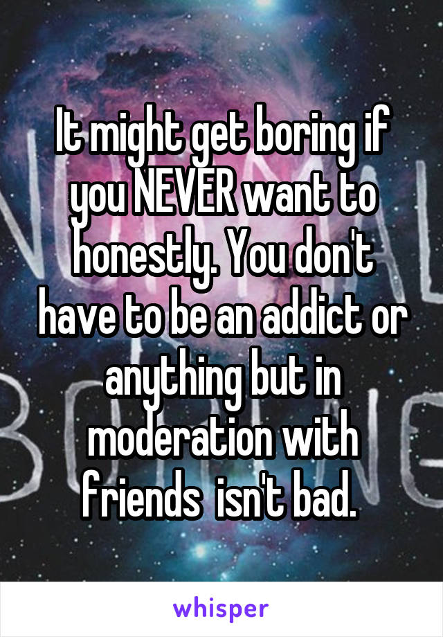 It might get boring if you NEVER want to honestly. You don't have to be an addict or anything but in moderation with friends  isn't bad. 