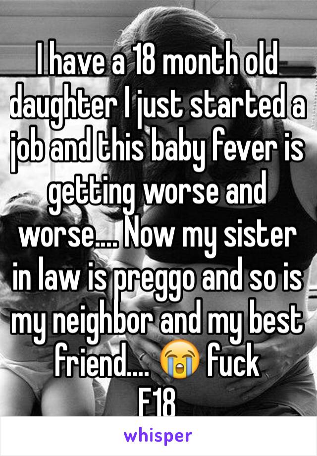 I have a 18 month old daughter I just started a job and this baby fever is getting worse and worse.... Now my sister in law is preggo and so is my neighbor and my best friend.... 😭 fuck 
F18