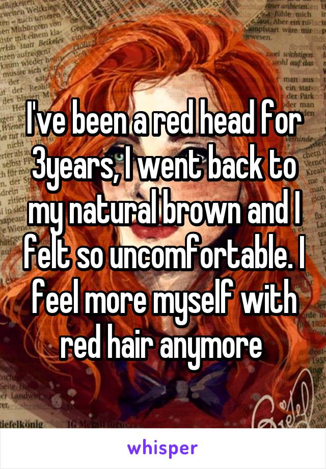 I've been a red head for 3years, I went back to my natural brown and I felt so uncomfortable. I feel more myself with red hair anymore 