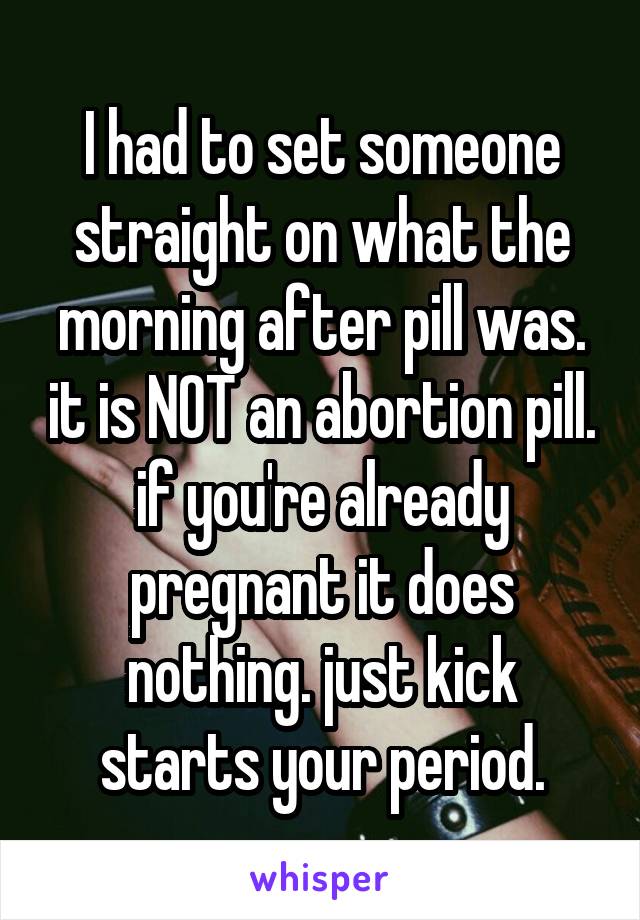 I had to set someone straight on what the morning after pill was. it is NOT an abortion pill. if you're already pregnant it does nothing. just kick starts your period.