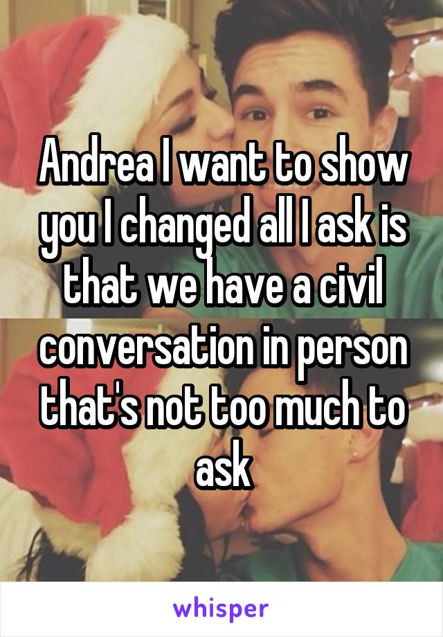 Andrea I want to show you I changed all I ask is that we have a civil conversation in person that's not too much to ask