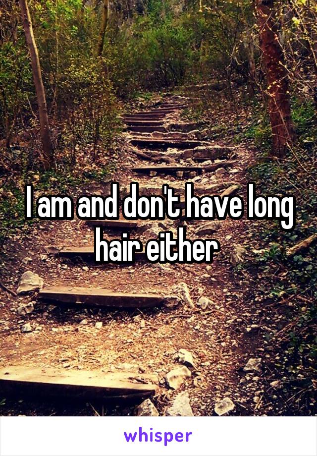 I am and don't have long hair either 