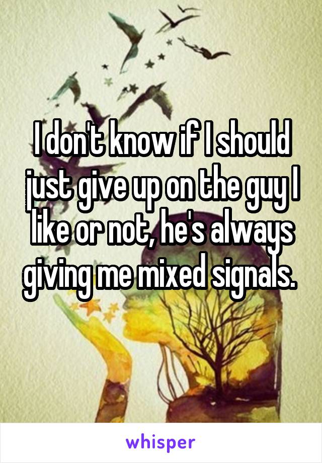 I don't know if I should just give up on the guy I like or not, he's always giving me mixed signals. 
