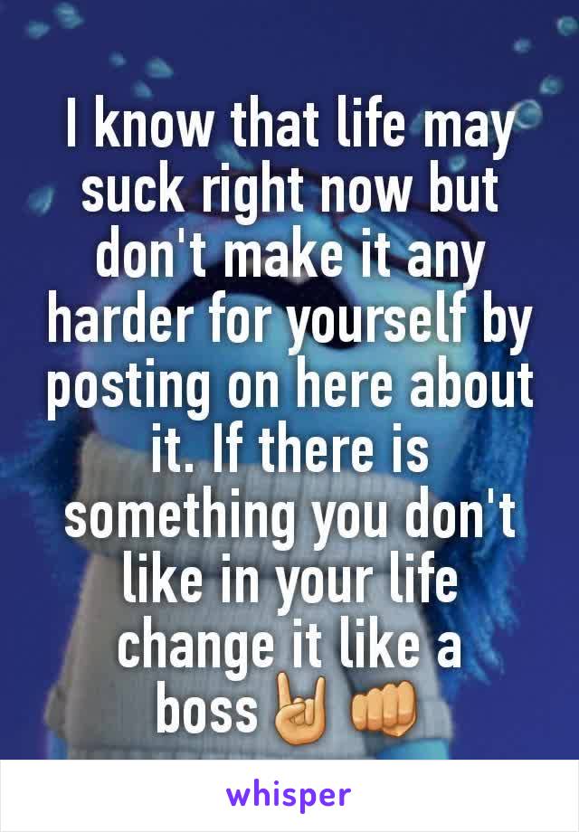 I know that life may suck right now but don't make it any harder for yourself by posting on here about it. If there is something you don't like in your life change it like a boss🤘👊