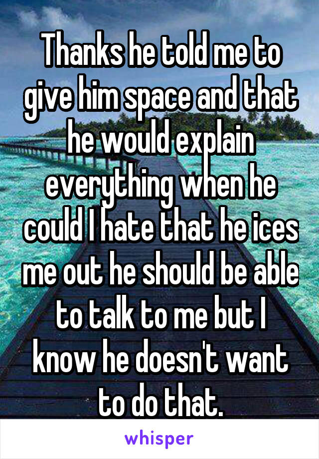 Thanks he told me to give him space and that he would explain everything when he could I hate that he ices me out he should be able to talk to me but I know he doesn't want to do that.