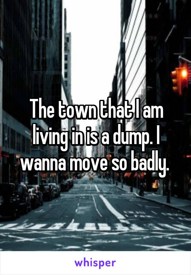 The town that I am living in is a dump. I wanna move so badly. 