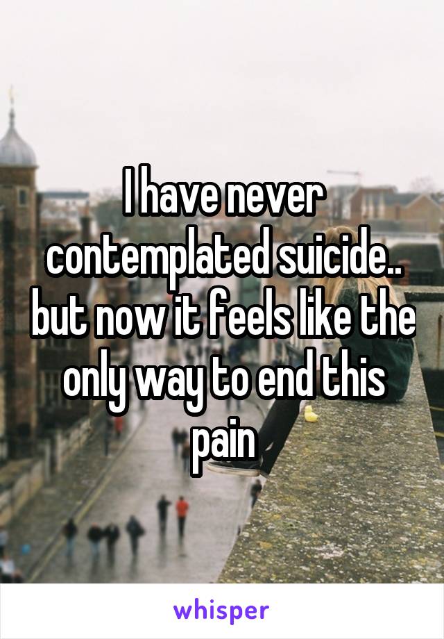 I have never contemplated suicide.. but now it feels like the only way to end this pain