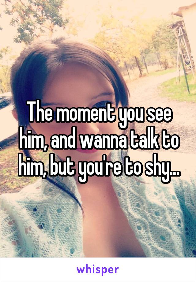 The moment you see him, and wanna talk to him, but you're to shy...