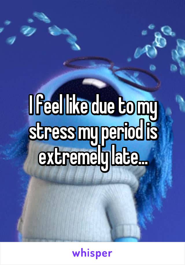 I feel like due to my stress my period is extremely late...