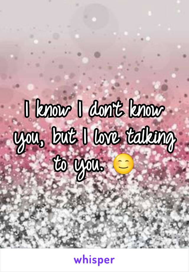 I know I don't know you, but I love talking to you. 😊