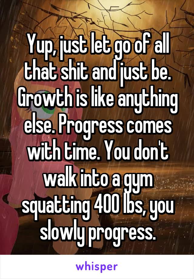 Yup, just let go of all that shit and just be. Growth is like anything else. Progress comes with time. You don't walk into a gym squatting 400 lbs, you slowly progress.