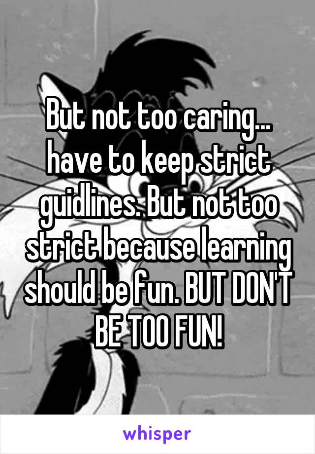 But not too caring... have to keep strict guidlines. But not too strict because learning should be fun. BUT DON'T BE TOO FUN!