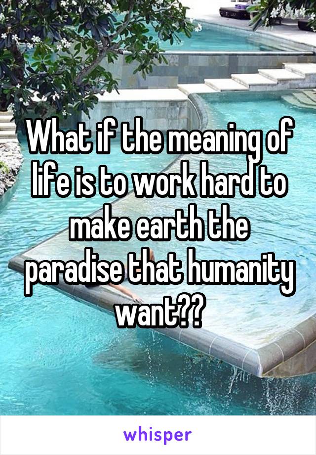 What if the meaning of life is to work hard to make earth the paradise that humanity want??