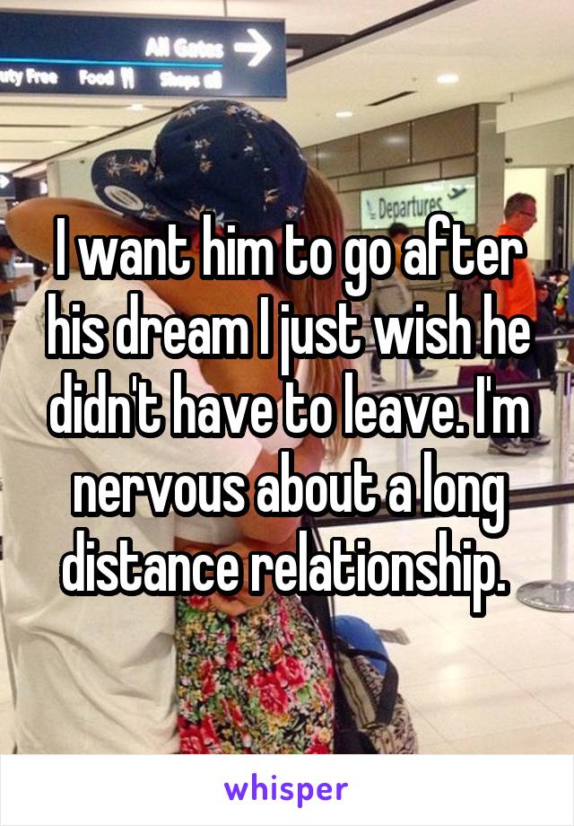 I want him to go after his dream I just wish he didn't have to leave. I'm nervous about a long distance relationship. 