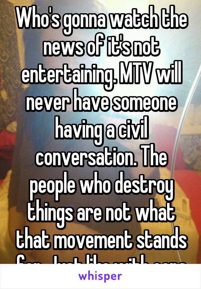 Who's gonna watch the news of it's not entertaining. MTV will never have someone having a civil conversation. The people who destroy things are not what that movement stands for. Just like with cops