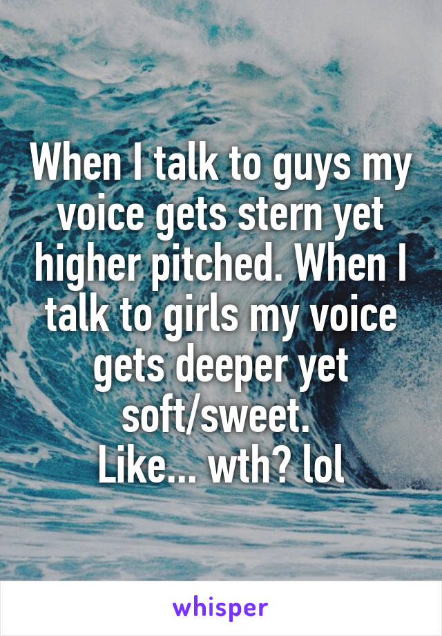 When I talk to guys my voice gets stern yet higher pitched. When I talk to girls my voice gets deeper yet soft/sweet. 
Like... wth? lol