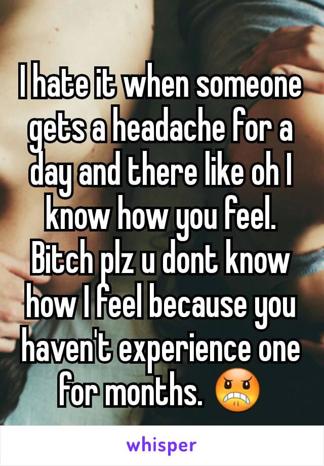 I hate it when someone gets a headache for a day and there like oh I know how you feel. Bitch plz u dont know how I feel because you haven't experience one for months. 😠