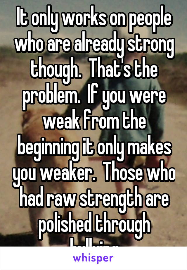 It only works on people who are already strong though.  That's the problem.  If you were weak from the beginning it only makes you weaker.  Those who had raw strength are polished through bullying