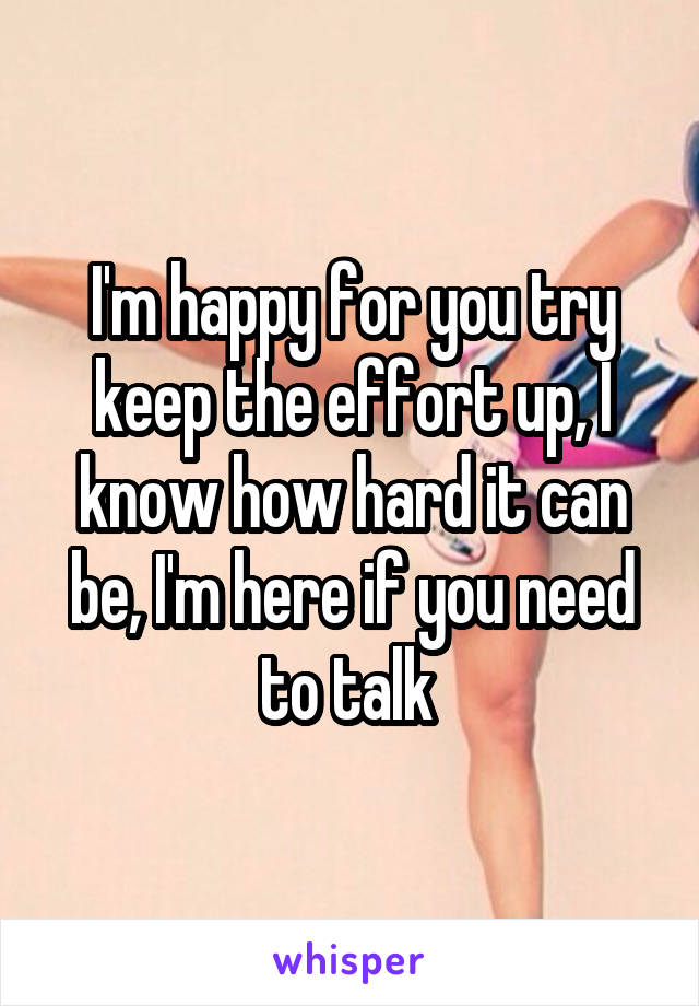 I'm happy for you try keep the effort up, I know how hard it can be, I'm here if you need to talk 