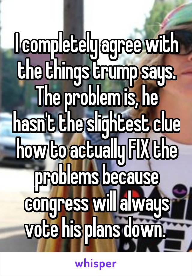 I completely agree with the things trump says. The problem is, he hasn't the slightest clue how to actually FIX the problems because congress will always vote his plans down. 