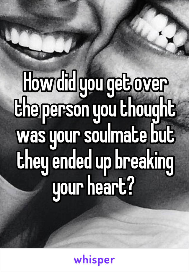 How did you get over the person you thought was your soulmate but they ended up breaking your heart? 