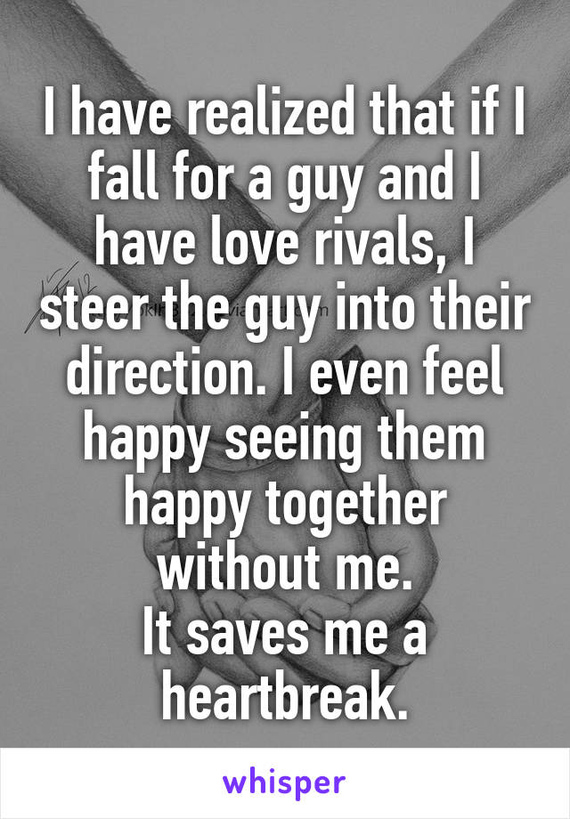 I have realized that if I fall for a guy and I have love rivals, I steer the guy into their direction. I even feel happy seeing them happy together without me.
It saves me a heartbreak.