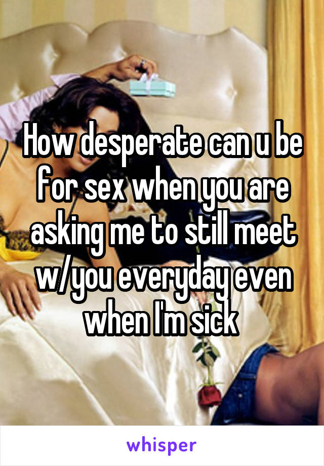 How desperate can u be for sex when you are asking me to still meet w/you everyday even when I'm sick 