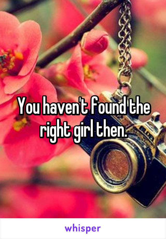 You haven't found the right girl then.