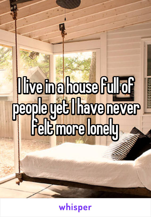 I live in a house full of people yet I have never felt more lonely 