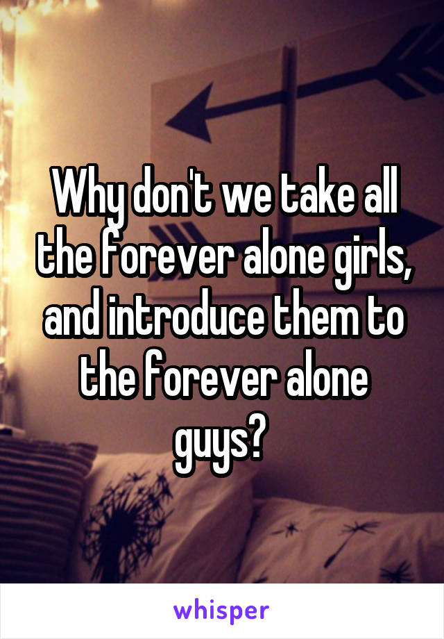 Why don't we take all the forever alone girls, and introduce them to the forever alone guys? 