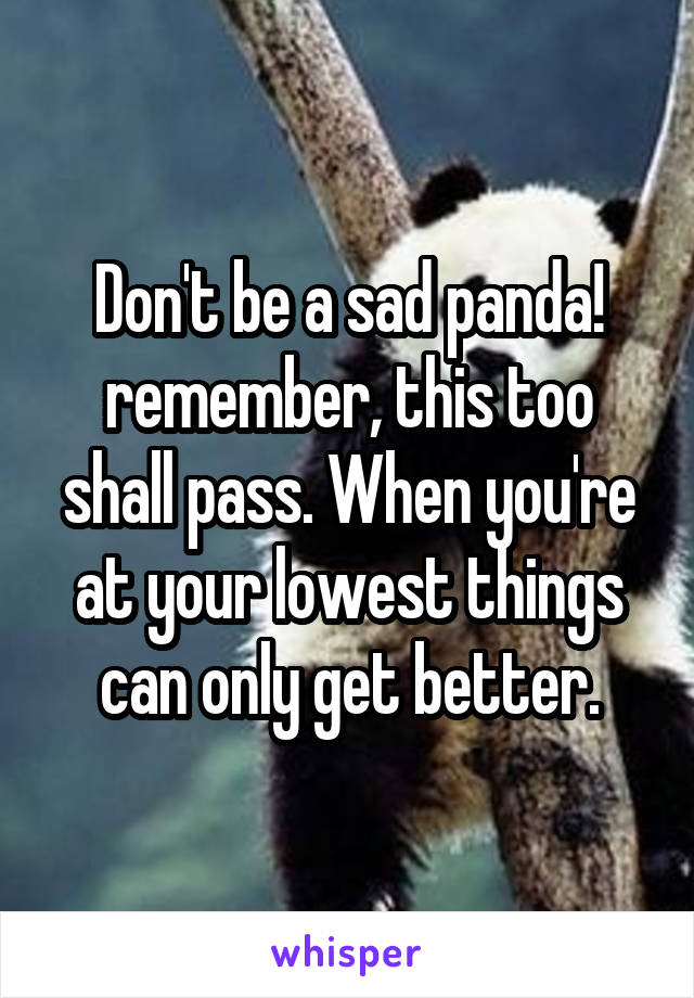 Don't be a sad panda! remember, this too shall pass. When you're at your lowest things can only get better.