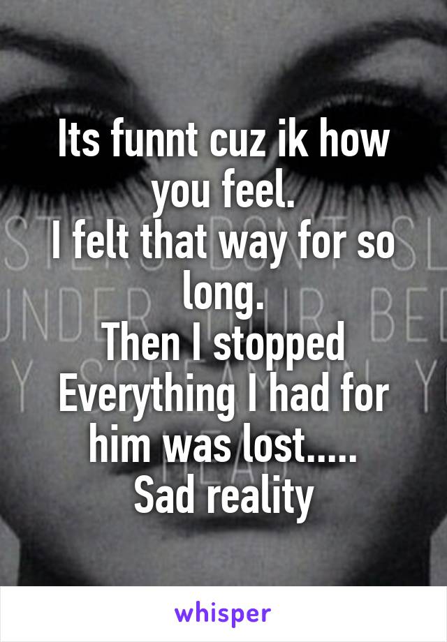 Its funnt cuz ik how you feel.
I felt that way for so long.
Then I stopped
Everything I had for him was lost.....
Sad reality