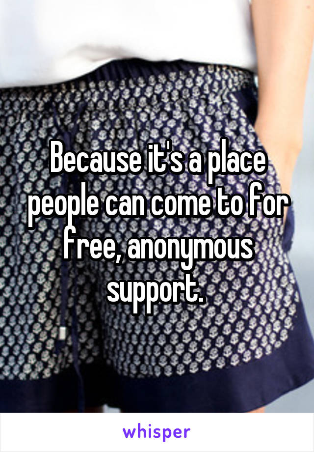 Because it's a place people can come to for free, anonymous support. 