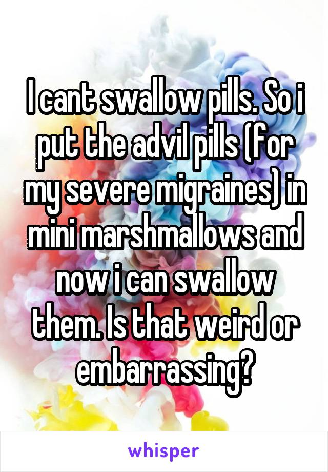 I cant swallow pills. So i put the advil pills (for my severe migraines) in mini marshmallows and now i can swallow them. Is that weird or embarrassing?