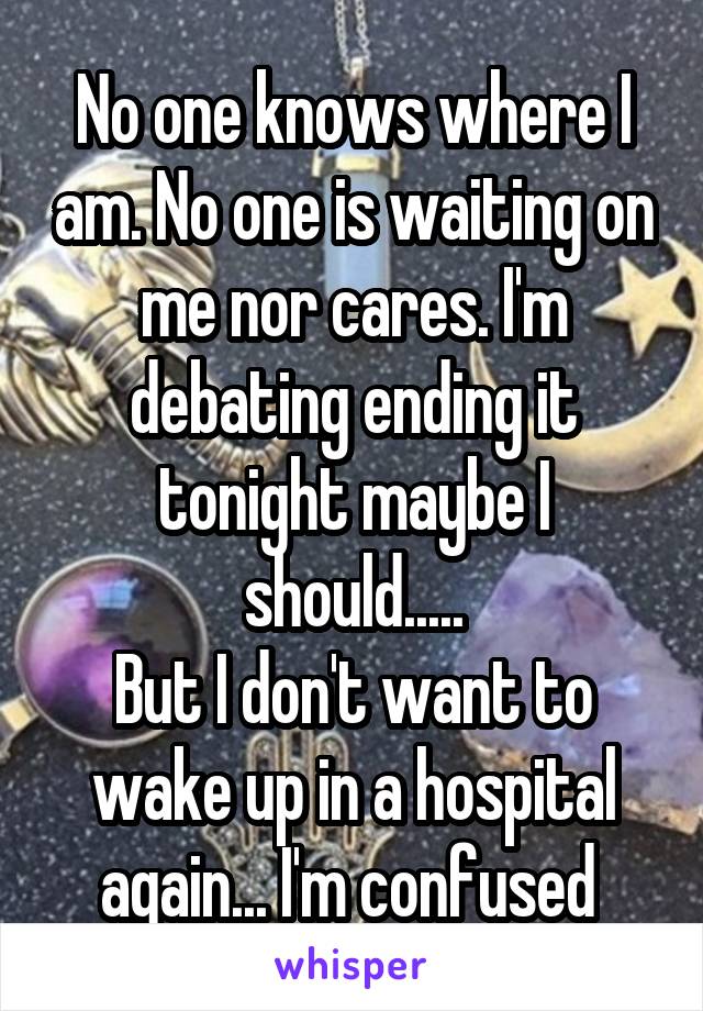 No one knows where I am. No one is waiting on me nor cares. I'm debating ending it tonight maybe I should.....
But I don't want to wake up in a hospital again... I'm confused 