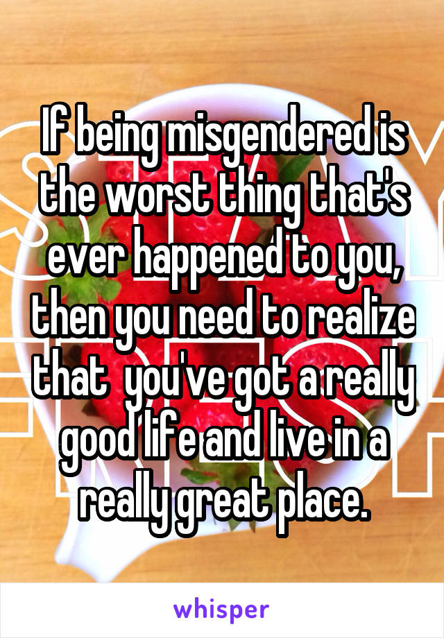 If being misgendered is the worst thing that's ever happened to you, then you need to realize that  you've got a really good life and live in a really great place.