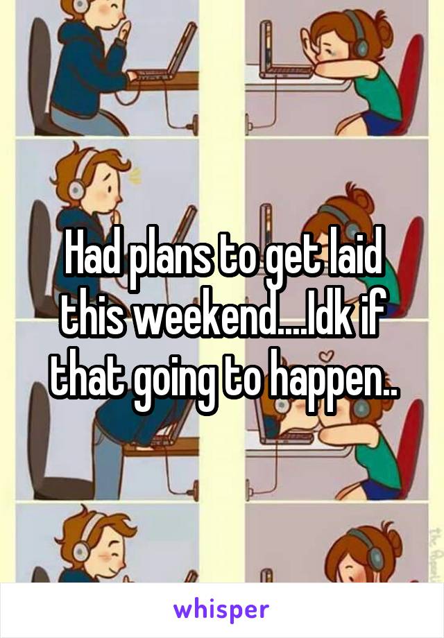 Had plans to get laid this weekend....Idk if that going to happen..